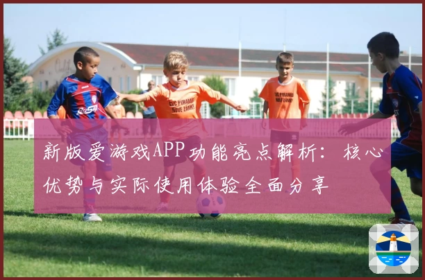 新版爱游戏APP功能亮点解析：核心优势与实际使用体验全面分享