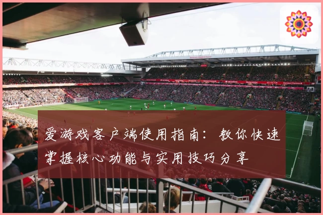 爱游戏客户端使用指南：教你快速掌握核心功能与实用技巧分享